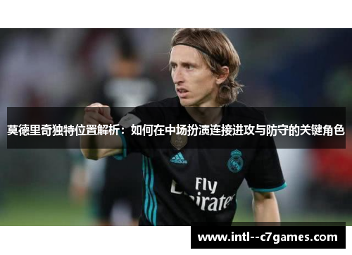 莫德里奇独特位置解析：如何在中场扮演连接进攻与防守的关键角色