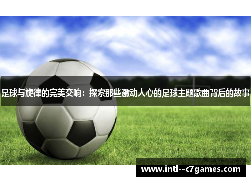 足球与旋律的完美交响：探索那些激动人心的足球主题歌曲背后的故事