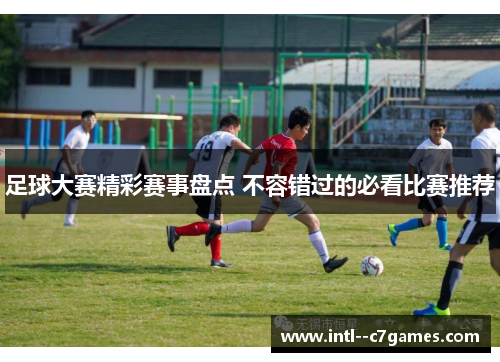 足球大赛精彩赛事盘点 不容错过的必看比赛推荐