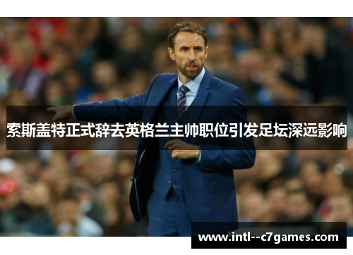 索斯盖特正式辞去英格兰主帅职位引发足坛深远影响